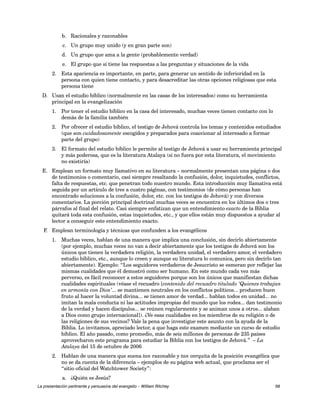b. Racionales y razonables 
c. Un grupo muy unido (y en gran parte son) 
d. Un grupo que ama a la gente (probablemente verdad) 
e. El grupo que sí tiene las respuestas a las preguntas y situaciones de la vida 
2. Esta apariencia es importante, en parte, para generar un sentido de inferioridad en la 
persona con quien tiene contacto, y para desacreditar las otras opciones religiosas que esta 
persona tiene 
D. Usan el estudio bíblico (normalmente en las casas de los interesados) como su herramienta 
principal en la evangelización 
1. Por tener el estudio bíblico en la casa del interesado, muchas veces tienen contacto con lo 
demás de la familia también 
2. Por ofrecer el estudio bíblico, el testigo de Jehová controla los temas y contenidos estudiados 
(que son cuidadosamente escogidos y preparados para coaccionar al interesado a formar 
parte del grupo) 
3. El formato del estudio bíblico le permite al testigo de Jehová a usar su herramienta principal 
y más poderosa, que es la literatura Atalaya (si no fuera por esta literatura, el movimiento 
no existiría) 
E. Emplean un formato muy llamativo en su literatura – normalmente presentan una página o dos 
de testimonios o comentario, casi siempre resaltando la confusión, dolor, inquietudes, conflictos, 
falta de respuestas, etc. que penetran todo nuestro mundo. Esta introducción muy llamativa está 
seguida por un artículo de tres a cuatro páginas, con testimonios (de cómo personas han 
encontrado soluciones a la confusión, dolor, etc. con los testigos de Jehová) y con diversos 
comentarios. La porción principal doctrinal muchas veces se encuentra en los últimos dos o tres 
párrafos al final del relato. Casi siempre enfatizan que un entendimiento exacto de la Biblia 
quitará toda esta confusión, estas inquietudes, etc., y que ellos están muy dispuestos a ayudar al 
lector a conseguir este entendimiento exacto. 
F. Emplean terminología y técnicas que confunden a los evangélicos 
1. Muchas veces, hablan de una manera que implica una conclusión, sin decirlo abiertamente 
(por ejemplo, muchas veces no van a decir abiertamente que los testigos de Jehová son los 
únicos que tienen la verdadera religión, la verdadera unidad, el verdadero amor, el verdadero 
estudio bíblico, etc., aunque lo creen y aunque su literatura lo comunica, pero sin decirlo tan 
abiertamente). Ejemplo: “Los seguidores verdaderos de Jesucristo se esmeran por reflejar las 
mismas cualidades que él demostró como ser humano. En este mundo cada vez más 
perverso, es fácil reconocer a estos seguidores porque son los únicos que manifiestan dichas 
cualidades espirituales (véase el recuadro [contenido del recuadro titulado ‘Quienes trabajan 
en armonía con Dios’... se mantienen neutrales en los conflictos políticos... producen buen 
fruto al hacer la voluntad divina... se tienen amor de verdad... hablan todos en unidad... no 
imitan la mala conducta ni las actitudes impropias del mundo que los rodea... dan testimonio 
de la verdad y hacen discípulos... se reúnen regularmente y se animan unos a otros... alaban 
a Dios como grupo internacional]). ¿Ve esas cualidades en los miembros de su religión o de 
las religiones de sus vecinos? Vale la pena que investigue este asunto con la ayuda de la 
Biblia. Lo invitamos, apreciado lector, a que haga este examen mediante un curso de estudio 
bíblico. El año pasado, como promedio, más de seis millones de personas de 235 países 
aprovecharon este programa para estudiar la Biblia con los testigos de Jehová.” – La 
Atalaya del 15 de octubre de 2006 
2. Hablan de una manera que suena tan razonable y tan cerquita de la posición evangélica que 
no se da cuenta de la diferencia – ejemplos de su página web actual, que proclama ser el 
“sitio oficial del Watchtower Society”: 
a. ¿Quién es Jesús? 
La presentación pertinente y persuasiva del evangelio – William Ritchey 68 
 