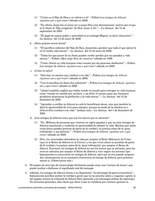 (1) “Cristo es el Hijo de Dios y es inferior a él” – Folleto Los testigos de Jehová: 
¿quiénes son y qué creen? editado en 2000 
(2) “En efecto, Jesús fue el único ser a quien Dios creó directamente, motivo por el que 
se le llama el ‘Hijo unigénito’ de Dios (Juan 3:16).” – La Atalaya del 15 de 
septiembre de 2005 
(3) “El ángel de mayor poder y autoridad es el arcángel Miguel, es decir, Jesucristo” – 
La Atalaya del 15 de enero de 2006 
b. ¿Para quiénes murió Jesús? 
(1) “El sacrificio redentor del Hijo de Dios, Jesucristo, permite que todo el que ejerza fe 
en él reciba vida eterna” – La Atalaya del 15 de enero de 2005 
(2) “Todos los que ponen fe en Jesús pueden recibir perdón por sus pecados y vida 
eterna.” – Folleto ¿Qué exige Dios de nosotros? editado en 1996 
(3) “Cristo ofreció su vida humana como rescate por las personas obedientes” – Folleto 
Los testigos de Jehová: ¿quiénes son y qué creen? editado en 2000 
c. ¿Cómo se salva? 
(1) “Solo hay un camino que conduce a la vida” – Folleto Los testigos de Jehová: 
¿quiénes son y qué creen? editado en 2000 
(2) “Con el sacrificio de Jesús fue suficiente” – Folleto Los testigos de Jehová: ¿quiénes 
son y qué creen? editado en 2000 
(3) “[Jesús] también explicó que había venido al mundo para entregar su vida humana 
como ‘rescate en cambio por muchos’ y así abrir el camino para que humanos 
pecadores alcanzaran la perfección y la vida eterna.” – La Atalaya del 15 de 
diciembre de 2002 
(4) “Aprender a confiar en Jehová no solo le beneficiará ahora, sino que también le 
dará la oportunidad de vivir para siempre, porque la senda de la obediencia a 
Jehová Dios conduce a la vida.” [énfasis mío] – La Atalaya del 1 de diciembre de 
2004 
d. ¿Los testigos de Jehová creen que son los únicos que se salvarán? 
(1) “No. Millones de personas que vivieron en siglos pasados y que no eran testigos de 
Jehová resucitarán y recibirán la oportunidad de obtener la vida. Muchas que están 
vivas ahora pueden ponerse de parte de la verdad y la justicia antes de la ‘gran 
tribulación’ y así salvarse.” – Folleto Los testigos de Jehová: ¿quiénes son y qué 
creen? editado en 2000 
(2) Pero, los resucitados obtendrán la vida por aceptar el Reino Milenario de Cristo 
(que es el Reino de Jehová en el Tierra), y los que viven ahora se pondrán de parte 
de la verdad y la justicia antes de la ‘gran tribulación’ por aceptar el Reino de 
Jehová. Entonces, los testigos de Jehová no son los únicos que se salvarán, pero los 
otros se salvarán por aceptar el Reino de Jehová y vivir según sus normas (que 
básicamente es convertirse en testigos de Jehová, salvo por la era cuando aceptan). 
Así, técnicamente no es necesario convertirse en testigo de Jehová, pero práctica-mente 
sí. [Observación mía.] 
3. El empleo de este tipo de terminología fácilmente puede crear una “cortina de humo” que 
puede ocultar o disfrazar el significado real del mensaje 
4. Además, los testigos de Jehová tienen a su disposición “la estrategia de guerra teocrática” – 
básicamente justifica ocultar la verdad a gente que no la necesita saber, y engañar a gente si 
tal engaño avanza la voluntad de Jehová Dios [parecido a la estrategia militar de espionaje]. 
En términos generales, ellos dicen que decir cosas no verídicas por razones egoístas es 
La presentación pertinente y persuasiva del evangelio – William Ritchey 69 
 