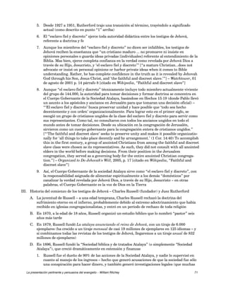 5. Desde 1927 a 1951, Rutherford trajo una transición al término, trayéndolo a significado 
actual (como descrito en punto “1” arriba) 
6. El “esclavo fiel y discreto” ejerce toda autoridad didáctica entre los testigos de Jehová, 
referente a doctrina y fe 
7. Aunque los miembros del “esclavo fiel y discreto” no dicen ser infalibles, los testigos de 
Jehová reciben la enseñanza que “un cristiano maduro ... no promueve ni insiste en 
opiniones personales o guarda ideas privadas [individuales] referente al entendimiento de la 
Biblia. Mas bien, ejerce completa confianza en la verdad como revelada por Jehová Dios a 
través de su Hijo, Jesucristo, y ‘el esclavo fiel y discreto’” [“a mature Christian...does not 
advocate or insist on personal opinions or harbor private ideas when it comes to Bible 
understanding. Rather, he has complete confidence in the truth as it is revealed by Jehovah 
God through his Son, Jesus Christ, and ‘the faithful and discreet slave.’”] – Watchtower, 01 
de agosto de 2001 p. 14 párrafo 8 [citado en Wikipedia, “Faithful and discreet slave”] 
8. Aunque “el esclavo fiel y discreto” técnicamente incluye todo miembro actualmente viviente 
del grupo de 144.000, la autoridad para tomar decisiones y formar doctrina se concentra en 
el Cuerpo Gobernante de la Sociedad Atalaya, basándose en Hechos 15:19 (donde Pablo llevó 
un asunto a los apóstoles y ancianos en Jerusalén para que tomaran una decisión oficial) – 
“‘El esclavo fiel y discreto’ busca preservar unidad y hace posible que ‘todo sea hecho 
decentemente y con orden’ organizacionalmente. Para lograr esto en el primer siglo, se 
escogió un grupo de cristianos ungidos de la clase del esclavo fiel y discreto para servir como 
sus representantes. Como tal, no consultaron con todos los ancianos ungidos en todo el 
mundo antes de tomar decisiones. Desde su ubicación en la congregación de Jerusalén, 
sirvieron como un cuerpo gobernante para la congregación entera de cristianos ungidos.” 
[“‘The faithful and discreet slave’ seeks to preserve unity and makes it possible organizatio-nally 
for ‘all things to take place decently and by arrangement.’ (1 Cor. 14:40) To accomplish 
this in the first century, a group of anointed Christians from among the faithful and discreet 
slave class were chosen as its representatives. As such, they did not consult with all anointed 
elders in the world before making decisions. From their position in the Jerusalem 
congregation, they served as a governing body for the entire anointed Christian congrega-tion.”] 
– Organized to Do Jehovah's Will, 2005, p. 17 [citado en Wikipedia, “Faithful and 
discreet slave”] 
9. Así, el Cuerpo Gobernante de la sociedad Atalaya sirve como “el esclavo fiel y discreto”, con 
la responsabilidad asignada de alimentar espiritualmente a los demás “domésticos” por 
canalizar la verdad revelada por Jehová Dios, a través de su Hijo, Jesucristo – en otras 
palabras, el Cuerpo Gobernante es la voz de Dios en la Tierra 
III. Historia del comienzo de los testigos de Jehová – Charles Russell (fundador) y Juez Rutherford 
A. La juventud de Russell – a una edad temprana, Charles Russell rechazó la doctrina del 
sufrimiento eterno en el infierno, probablemente debido al extremo adoctrinamiento que había 
recibido en iglesias congregacionalistas, y entró en un período de rechazo de toda religión 
B. En 1870, a la edad de 18 años, Russell organizó un estudio bíblico que lo nombró “pastor” seis 
años más tarde 
C. En 1879, Russell fundó La atalaya anunciando el reino de Jehová, con un tiraje de 6.000 
ejemplares (ha crecido a un tiraje mensual de casi 19 millones de ejemplares en 125 idiomas – y 
si combinamos todas las revistas de los testigos de Jehová, llegaremos a un tiraje anual de 832 
millones de ejemplares) 
D. En 1896, Russell fundó la “Sociedad bíblica y de tratados Atalaya” (o simplemente “Sociedad 
Atalaya”), que creció dramáticamente en extensión y finanzas 
1. Russell fue el dueño de 90% de las acciones de la Sociedad Atalaya, y nadie lo supervisó en 
cuanto al manejo de los ingresos – hecho que generó acusaciones de que la sociedad fue sólo 
una conspiración para hacer dinero, y también generó investigaciones legales (que muchas 
La presentación pertinente y persuasiva del evangelio – William Ritchey 71 
 