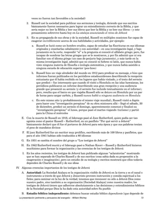 veces no fueron tan favorables a la sociedad) 
2. Russell usó la sociedad para publicar sus sermones y teología, diciendo que sus escritos 
básicamente fueron necesarios para lograr un entendimiento correcto de la Biblia, y que 
sería mejor no leer la Biblia y leer sus libros que leer la Biblia y no leer sus libros – y este 
pensamiento sobrevive hasta hoy en La atalaya anunciando el reino de Jehová 
3. En su propaganda de sus obras y de la sociedad, Russell en múltiples ocasiones fue capaz de 
exagerar increíblemente acerca de sus habilidades y actividades, por ejemplo: 
a. Russell se lució como un hombre erudito, capaz de estudiar las Escrituras en sus idiomas 
originales y enseñarlas cabalmente y con autoridad – en una investigación legal, y bajo 
juramento en la corte, respondió “sí” a la pregunta si conoció el alfabeto griego; pero, fue 
incapaz de nombrar las letras griegas que se le mostraron, y por fin admitió que ni era 
familiar con el idioma griego (un caso de perjurio bajo juramento), y más tarde en la 
misma investigación legal, admitió que no conoció ni hebreo ni latín, que nunca había 
visto ninguna materia de filosofía o teología sistemática, y que nunca había asistido a 
ninguna escuela de educación superior (pos-liceo) 
b. Russell hizo un viaje alrededor del mundo en 1912 para predicar su mensaje, e hizo que 
informes fueran publicados en los periódicos estadounidenses describiendo la recepción 
entusiasta que él había recibido en los lugares que había visitado, y el texto del sermón 
que predicó – fue interesante que cuando él visitó a Honolulu en las islas hawaianas, los 
periódicos publicaron un informe describiendo una gran recepción y una audiencia 
grande que presenció su sermón (y el sermón fue incluido textualmente en el informe); 
pero, resulta que el barco en que viajaba Russell sólo se detuvo en Honolulu por un par 
de horas para cargar carbón, y Russell nunca habló a ninguna audiencia en Honolulu 
c. En este mismo año (y probablemente el mismo viaje mundial), Russell visitó a Japón 
para hacer una “investigación perspicaz” de su obra misionera allá – llegó el sábado, 30 
de diciembre, predicó un sermón el domingo, aparentemente comenzó y finalizó su 
“investigación perspicaz” el lunes, porque pasó el martes viajando (turismo) y partió 
para la China el miércoles 
E. Con la muerte de Russell en 1916, el liderazgo pasó al Juez Rutherford, quien podía ser tan 
egoísta como el pastor Russell – Rutherford, en un panfleto “Por qué servir a Jehová” 
básicamente declaró que él fue el portavoz de Jehová para esta época y que sus palabras tenían 
el peso de mandatos divinos 
F. El juez Rutherford fue un escritor muy prolífico, escribiendo más de 100 libros y panfletos, que 
para el año 1941 habían sido traducidos a 80 idiomas 
G. En 1931 se cambia el nombre del grupo a “Los testigos de Jehová” 
H. En 1942 Rutherford murió y el liderazgo pasó a Nathan Knorr – Russell y Rutherford hicieron 
muchísimo para formar la organización y las creencias de los testigos de Jehová 
I. En los años recientes, los testigos de Jehová han publicado algunas “aclaratorias” mostrando 
que se han separado de Charles Russell y de sus escritos (cosa sabia dada su propensión a la 
exageración e imaginación), pero un estudio de su teología y escritos mostrará que ellos todavía 
dependen de Charles Russell y de sus ideas 
IV. Algunas creencias importantes de los testigos de Jehová 
A. Autoridad: La Sociedad Atalaya es la organización visible de Jehová en la tierra y es el canal o 
instrumento a través de que Jehová y Jesucristo proveen instrucción y comida espiritual a los 
fieles; para caminar en la luz de la verdad, tenemos que reconocer no sólo a Jehová Dios como 
nuestro padre, sino también a su organización [Sociedad Atalaya] como nuestra madre; los 
testigos de Jehová tienen que adherirse absolutamente a las decisiones y entendimientos bíblicos 
de la Sociedad porque Dios la ha dado esta autoridad sobre Su pueblo 
B. Estudio bíblico independiente: debemos buscar estudio bíblico dependiente [que depende de 
La presentación pertinente y persuasiva del evangelio – William Ritchey 72 
 
