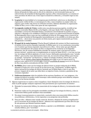 derechos y posibilidades terrestres – [para los testigos de Jehová, el sacrificio de Cristo quitó los 
efectos del pecado de Adán, pero la obra de la redención no será terminado hasta que los 
sobrevivientes de la batalla de Harmaguedón regresen a Dios voluntariamente y se sometan al 
reino teocrático de Jehová (así, Cristo logra la mitad de la redención, y el hombre logra la otra 
mitad)] 
O. La gracia: la inmortalidad es la recompensa para la fidelidad; esfuércense en identificar la 
organización visible de Dios, es esencial para la vida, y sean completos en aceptar todos sus 
aspectos; para recibir vida eterna en el Paraíso terrestre, debemos identificar la organización 
visible de Dios y servir a Dios como parte de esta organización 
P. La segunda venida de Cristo: vendrá como una gloriosa persona-espíritu, invisible al ojo 
humano [contradice Mateo 24:30]; ya ha llegado y está aquí (desde 1914), dirigiendo Sus 
actividades a través de la Sociedad Atalaya; actualmente está dividiendo los pueblos [ovejas y 
cabritos] y educando a los verdaderos cristianos en cuanto a su sobrevivencia durante la batalla 
de Harmaguedón [favor notar que han modificado la fecha de 1914 nueve veces a través de los 
años, porque la batalla de Harmaguedón lamentablemente no ha sucedido en la fecha que ellos 
estipularon, – ahora tiene una posición sin fecha exacta, pero siguen manteniendo que Cristo 
está presente e invisible] 
Q. El papel de la razón humana: [Charles Russell, hablando del carácter de Dios] examinemos 
el carácter de los escritos llamados inspirados (la Biblia) para ver si sus enseñanzas concuerdan 
con el carácter que hemos imputado razonablemente a Dios – [favor notar que para Russell, 
nuestro entendimiento del carácter de Dios no depende de Su revelación en las Sagradas 
Escrituras, sino de nuestra habilidad de entender Su carácter sujeto a las leyes de nuestro 
proceso racional – posición que va completamente en contra de Isaías 55:8–9 – y vez tras vez tras 
vez, los testigos de Jehová apelarán a la razón human (disfrazada ocasionalmente como “estudio 
bíblico”, pero muchas veces abiertamente razón sola, sin mención de base bíblica) para formar 
su teología, “interpretar” las Escrituras, y refutar la teología ortodoxa]; Jehová Dios, por Su 
Palabra, nos da razones y bases lógicas abundantes para todo en que nos espera ejercer fe, 
podemos estar seguros de lo correcto sólo a través de un proceso de razonar acerca de la Palabra 
de Dios [una abierta contradicción de Juan 14:26] 
R. Su Biblia: [favor notar que los testigos de Jehová tienen su propia traducción de la Biblia, 
llamada la Traducción nuevo mundo de las Escrituras que “reinterpreta” la Biblia según la 
óptica racional de los testigos de Jehová, haciendo que la Biblia llegue a decir lo que ellos 
piensan (impacto de la razón) que debe decir, no importa el texto, contexto y gramática de las 
versiones originales] 
S. Gobiernos humanos: todos los símbolos de las naciones (banderas, ect.) son imágenes, y los 
testigos de Jehová no pueden rendir homenaje a tales símbolos porque sería idolatría; tampoco 
sirven en las fuerzas armadas 
V. Algunas sugerencias en cuanto a cómo evangelizar y hacer discípulos entre los testigos de Jehová (a 
éstas se puede agregar cualquier sugerencia vista previamente que es pertinente al contexto) 
A. Entender la cosmovisión bíblica y la cosmovisión de los testigos de Jehová, y la interacción entre 
ellas 
B. Examinar cuáles son las principales necesidades sentidas por los testigos de Jehová, y cómo la 
cosmovisión bíblica puede satisfacer estas necesidades 
C. Sin atacar innecesariamente su cosmovisión, mostrarle cómo una cosmovisión bíblica resuelve 
sus problemas y deficiencias, y le da respuestas a sus preguntas más profundas 
D. Orar por ellos – debemos estar orando (antes de, durante y después de nuestra evangelización) 
por la conversión de los testigos de Jehová – debemos orar especialmente que Dios abra los ojos 
de esta persona que Satanás mantiene cegada 
E. Analizar las tácticas de los testigos de Jehová, y apuntar a sus debilidades – ejemplo: usar 
estudios bíblicos, pero “invertidos” 
La presentación pertinente y persuasiva del evangelio – William Ritchey 74 
 