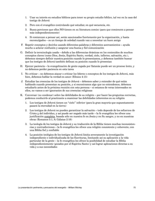 1. Usar su interés en estudios bíblicos para tener su propio estudio bíblico, tal vez en la casa del 
testigo de Jehová 
2. Pero con el evangélico controlando qué estudiar, en qué secuencia, etc. 
3. Busca porciones que ellos NO tienen en su literatura común (para que comiencen a pensar 
más independientemente) 
4. Si comienzan a pensar así, serán sancionados fuertemente por la organización, y hasta 
excomulgados – es un tiempo de soledad cuando van a necesitar un buen amigo 
F. Repetir conceptos y decirlos usando diferentes palabras y diferentes acercamientos – ayuda 
mucho a aclarar confusión y asegurar una buena y fiel comunicación 
G. Definir la terminología usada – debido a las diferencias drásticas en los contenidos de muchos 
conceptos claves (como Dios, Jesús, Espíritu Santo, verdad, cielo, infierno, salvación, etc.), 
debemos siempre definir nuestra posición cuando lo presentamos, y debemos también buscar 
que los testigos de Jehová también definan su posición cuando lo presentan 
H. Ejercer paciencia – la evangelización de gente cegada por Satanás puede ser un proceso lento, y 
no debemos perder paciencia en esta tarea 
I. No criticar – no debemos atacar o criticar los líderes o conceptos de los testigos de Jehová, más 
bien, debemos hablar la verdad en amor (Efesios 4:15) 
J. Estudiar las creencias de los testigos de Jehová – debemos saber y entender de qué están 
hablando cuando presentan su posición, y si encontramos algo que no entendemos, debemos 
estudiarlo antes de la próxima reunión con esta persona – si estamos de veras interesados en 
ellos, no vamos a ser ignorantes de sus creencias religiosas 
K. Conversar (no condenar) sobre las debilidades de su religión – por hacer las preguntas correctas, 
podemos conducirle al practicante a examinar las debilidades inherentes en su religión 
1. Los testigos de Jehová tienen un “cielo” inferior (para la gran mayoría que supuestamente 
pasará la eternidad en la tierra) 
2. Los testigos de Jehová no pueden garantizar la salvación – todo depende de los esfuerzos de 
Cristo y del individuo, y así puede ser negado más tarde – la fe evangélica les ofrece una 
justificación completa, basada sólo en nuestra fe en Jesús y en Su sangre, y no en nuestras 
obras (Romanos 5:1, 9; Gálatas 2:16) 
3. La teología de los testigos de Jehová y su traducción de la Biblia tienen muchas inconsisten-cias 
y contradicciones – la fe evangélica les ofrece una religión consistente y coherente, con 
una Biblia fiel y confiable 
4. La posición teológica de los testigos de Jehová limita severamente la investigación 
independiente e individualizada de las Escrituras, limitando así su aplicación a la vida 
particular de la gente – la fe evangélica les ofrece la posibilidad de estudiar la Biblia 
independientemente (guiados por el Espíritu Santo) y así lograr aplicaciones directas a su 
vida y a sus necesidades 
La presentación pertinente y persuasiva del evangelio – William Ritchey 75 
