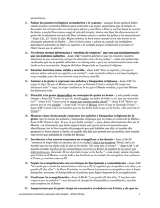 samaritanos 
11. Saltar los puntos teológicos secundarios e ir a grano – aunque Jesús pudiera haber 
citado muchos versículos bíblicos para mostrarle a la mujer samaritana que el templo en 
Jerusalén fue el único sitio correcto para adorar y sacrificar a Dios (y así fue hasta la muerte 
de Jesús, cuando Dios mismo rasgó el velo del templo), Jesús más bien iba directamente al 
grano de la adoración correcta de Dios (el deseo común a ambos los judíos y los samaritanos) 
– Juan 4:21, 23 “Jesús le dijo: Mujer, créeme; la hora viene cuando ni en este monte ni en 
Jerusalén adoraréis al Padre. ... Pero la hora viene, y ahora es, cuando los verdaderos 
adoradores adorarán al Padre en espíritu y en verdad; porque ciertamente a los tales el 
Padre busca que le adoren.” 
12. No obviar ciertas diferencias o “piedras de tropiezo” que son tan fundamentales 
que no podemos saltarlos – Juan 4:22 “vosotros adoráis lo que no conocéis; nosotros 
adoramos lo que conocemos, porque la salvación viene de los judíos” – estos son puntos tan 
cardenales que no es posible saltarlos o no subrayarlos – pero su reconocimiento viene más 
tarde en la conversación, después de haber despertado su inquietud religiosa 
13. Enseñar doctrina sana, sólida y sencilla – Juan 4:24 “Dios es espíritu, y los que le 
adoran deben adorarle en espíritu y en verdad” – este versículo refiere a un tema teológico 
muy complejo, pero de una manera muy sucinta y sencilla 
14. Animar a la gente a expresar sus anhelos y búsquedas religiosos – Juan 4:25 “la 
mujer le dijo: Sé que el Mesías viene (el que es llamado Cristo); cuando Él venga nos 
declarará todo” – aquí, la mujer confiesa su fe en que el Mesías vendría, y que este Mesías 
les declararía todo 
15. Permitir a la gente desarrollar su concepto de quién es Jesús – y esto puede costar 
tiempo – Juan 4:9 “¿cómo es que tú, siendo judío, me pides de beber a mí, que soy samarita-na?” 
– Juan 4:12 “¿acaso eres tú mayor que nuestro padre Jacob?” – Juan 4:19 “Señor, me 
parece que tú eres profeta” – Juan 4:25 “sé que el Mesías viene (el que es llamado Cristo)” – 
Juan 4:29 “venid, ved a un hombre que me ha dicho todo lo que yo he hecho. ¿No será éste el 
Cristo?” 
16. Mostrar cómo Jesús puede contestar los anhelos y búsquedas religiosos de la 
gente (por lo menos los anhelos y búsquedas religiosos que no están en contra de la Biblia) – 
Juan 4:26 “Jesús le dijo: Yo soy, el que habla contigo” – aquí, Jesús abiertamente dice ser el 
Mesías – es interesante que Jesús esperó hasta este punto en la conversación para 
identificarse (no lo hizo cuando ella preguntó por qué hablaba con ella, ni cuando ella 
preguntó si fuera mayor a Jacob, ni cuando ella dijo que parecía ser un profeta, sino cuando 
ella reveló que anhelaba la venida del Mesías) 
17. Involucrar a los nuevos creyentes en evangelizar a los demás – Juan 4:28–29 
“entonces la mujer dejó su cántaro, fue a la ciudad y dijo a los hombres: Venid, ved a un 
hombre que me ha dicho todo lo que yo he hecho. ¿No será éste el Cristo?” – Juan 4:39 “y de 
aquella ciudad, muchos de los samaritanos creyeron en Él por la palabra de la mujer que 
daba testimonio, diciendo: Él me dijo todo lo que yo he hecho.” – esta mujer, ahora creyendo 
que Cristo es el Mesías, cuenta todo a los hombres en la ciudad, los evangeliza, los conducen 
a Cristo, y muchos creen en Él 
18. Seguir la evangelización con un tiempo de discipulado y consolidación – Juan 4:40 
“de modo que cuando los samaritanos vinieron a Él, le rogaban que se quedara con ellos; y se 
quedó allí dos días” – la Gran Comisión no nos llama únicamente a evangelizar, sino a hacer 
discípulos, entonces, el discipulado es el próximo paso lógico después de la evangelización 
19. Continuar la evangelización – Juan 4:40–41 “y se quedó allí dos días. Y muchos más 
creyeron por su palabra” – aun durante el tiempo de discipulado y consolidación, muchos 
más creyeron en el Señor 
20. Asegurarnos que la gente tenga un encuentro verdadero con Cristo, y de que no 
La presentación pertinente y persuasiva del evangelio – William Ritchey 4 
 