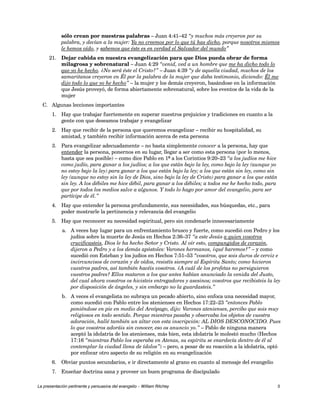 sólo crean por nuestras palabras – Juan 4:41–42 “y muchos más creyeron por su 
palabra, y decían a la mujer: Ya no creemos por lo que tú has dicho, porque nosotros mismos 
le hemos oído, y sabemos que éste es en verdad el Salvador del mundo” 
21. Dejar cabida en nuestra evangelización para que Dios pueda obrar de forma 
milagrosa y sobrenatural – Juan 4:29 “venid, ved a un hombre que me ha dicho todo lo 
que yo he hecho. ¿No será éste el Cristo?” – Juan 4:39 “y de aquella ciudad, muchos de los 
samaritanos creyeron en Él por la palabra de la mujer que daba testimonio, diciendo: Él me 
dijo todo lo que yo he hecho” – la mujer y los demás creyeron, basándose en la información 
que Jesús proveyó, de forma abiertamente sobrenatural, sobre los eventos de la vida de la 
mujer 
C. Algunas lecciones importantes 
1. Hay que trabajar fuertemente en superar nuestros prejuicios y tradiciones en cuanto a la 
gente con que deseamos trabajar y evangelizar 
2. Hay que recibir de la persona que queremos evangelizar – recibir su hospitalidad, su 
amistad, y también recibir información acerca de esta persona 
3. Para evangelizar adecuadamente – no basta simplemente conocer a la persona, hay que 
entender la persona, ponernos en su lugar, llegar a ser como esta persona (por lo menos, 
hasta que sea posible) – como dice Pablo en 1ª a los Corintios 9:20–23 “a los judíos me hice 
como judío, para ganar a los judíos; a los que están bajo la ley, como bajo la ley (aunque yo 
no estoy bajo la ley) para ganar a los que están bajo la ley; a los que están sin ley, como sin 
ley (aunque no estoy sin la ley de Dios, sino bajo la ley de Cristo) para ganar a los que están 
sin ley. A los débiles me hice débil, para ganar a los débiles; a todos me he hecho todo, para 
que por todos los medios salve a algunos. Y todo lo hago por amor del evangelio, para ser 
partícipe de él.” 
4. Hay que entender la persona profundamente, sus necesidades, sus búsquedas, etc., para 
poder mostrarle la pertinencia y relevancia del evangelio 
5. Hay que reconocer su necesidad espiritual, pero sin condenarle innecesariamente 
a. A veces hay lugar para un enfrentamiento brusco y fuerte, como sucedió con Pedro y los 
judíos sobre la muerte de Jesús en Hechos 2:36–37 “a este Jesús a quien vosotros 
crucificasteis, Dios le ha hecho Señor y Cristo. Al oír esto, compungidos de corazón, 
dijeron a Pedro y a los demás apóstoles: Varones hermanos, ¿qué haremos?” – y como 
sucedió con Esteban y los judíos en Hechos 7:51–53 “vosotros, que sois duros de cerviz e 
incircuncisos de corazón y de oídos, resistís siempre al Espíritu Santo; como hicieron 
vuestros padres, así también hacéis vosotros. ¿A cuál de los profetas no persiguieron 
vuestros padres? Ellos mataron a los que antes habían anunciado la venida del Justo, 
del cual ahora vosotros os hicisteis entregadores y asesinos; vosotros que recibisteis la ley 
por disposición de ángeles, y sin embargo no la guardasteis.” 
b. A veces el evangelista no subraya un pecado abierto, sino enfoca una necesidad mayor, 
como sucedió con Pablo entre los atenienses en Hechos 17:22–23 “entonces Pablo 
poniéndose en pie en medio del Areópago, dijo: Varones atenienses, percibo que sois muy 
religiosos en todo sentido. Porque mientras pasaba y observaba los objetos de vuestra 
adoración, hallé también un altar con esta inscripción: AL DIOS DESCONOCIDO. Pues 
lo que vosotros adoráis sin conocer, eso os anuncio yo.” – Pablo de ninguna manera 
aceptó la idolatría de los atenienses, más bien, esta idolatría le molestó mucho (Hechos 
17:16 “mientras Pablo los esperaba en Atenas, su espíritu se enardecía dentro de él al 
contemplar la ciudad llena de ídolos”) – pero, a pesar de su reacción a la idolatría, optó 
por enfocar otro aspecto de su religión en su evangelización 
6. Obviar puntos secundarios, e ir directamente al grano en cuanto al mensaje del evangelio 
7. Enseñar doctrina sana y proveer un buen programa de discipulado 
La presentación pertinente y persuasiva del evangelio – William Ritchey 5 
 