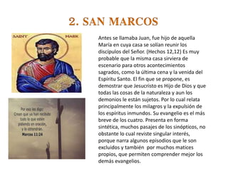 Antes se llamaba Juan, fue hijo de aquella
María en cuya casa se solían reunir los
discípulos del Señor. (Hechos 12,12) Es muy
probable que la misma casa sirviera de
escenario para otros acontecimientos
sagrados, como la última cena y la venida del
Espíritu Santo. El fin que se propone, es
demostrar que Jesucristo es Hijo de Dios y que
todas las cosas de la naturaleza y aun los
demonios le están sujetos. Por lo cual relata
principalmente los milagros y la expulsión de
los espíritus inmundos. Su evangelio es el más
breve de los cuatro. Presenta en forma
sintética, muchos pasajes de los sinópticos, no
obstante lo cual reviste singular interés,
porque narra algunos episodios que le son
excluidos y también por muchos matices
propios, que permiten comprender mejor los
demás evangelios.
 