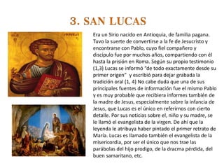 Era un Sirio nacido en Antioquia, de familia pagana.
Tuvo la suerte de convertirse a la fe de Jesucristo y
encontrarse con Pablo, cuyo fiel compañero y
discípulo fue por muchos años, compartiendo con él
hasta la prisión en Roma. Según su propio testimonio
(1,3) Lucas se informó “de todo exactamente desde su
primer origen” y escribió para dejar grabada la
tradición oral (1, 4) No cabe duda que una de sus
principales fuentes de información fue el mismo Pablo
y es muy probable que recibiera informes también de
la madre de Jesus, especialmente sobre la infancia de
Jesus, que Lucas es el único en referirnos con cierto
detalle. Por sus noticias sobre el, niño y su madre, se
le llamó el evangelista de la virgen. De ahí que la
leyenda le atribuya haber pintado el primer retrato de
María. Lucas es llamado también el evangelista de la
misericordia, por ser el único que nos trae las
parábolas del hijo prodigo, de la dracma pérdida, del
buen samaritano, etc.
 