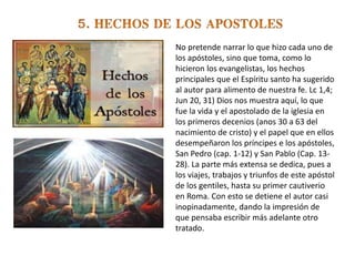 No pretende narrar lo que hizo cada uno de
los apóstoles, sino que toma, como lo
hicieron los evangelistas, los hechos
principales que el Espíritu santo ha sugerido
al autor para alimento de nuestra fe. Lc 1,4;
Jun 20, 31) Dios nos muestra aquí, lo que
fue la vida y el apostolado de la iglesia en
los primeros decenios (anos 30 a 63 del
nacimiento de cristo) y el papel que en ellos
desempeñaron los príncipes e los apóstoles,
San Pedro (cap. 1-12) y San Pablo (Cap. 13-
28). La parte más extensa se dedica, pues a
los viajes, trabajos y triunfos de este apóstol
de los gentiles, hasta su primer cautiverio
en Roma. Con esto se detiene el autor casi
inopinadamente, dando la impresión de
que pensaba escribir más adelante otro
tratado.
 