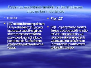 Podemos encontrarlo también en las siguientes citas no tan importantes I Tes 1,4-5 [4]Conocemos, hermanos queridos de Dios, vuestra elección; [5]ya que os fue predicado nuestro Evangelio no sólo con palabras sino también con poder y con el Espíritu Santo, con plena persuasión. Sabéis cómo nos portamos entre vosotros en atención a vosotros.  Flp1,27 [27]Lo que importa es que vosotros llevéis una vida digna del Evangelio de Cristo, para que tanto si voy a veros como si estoy ausente, oiga de vosotros que os mantenéis firmes en un mismo espíritu y   lucháis acordes por la fe del Evangelio  