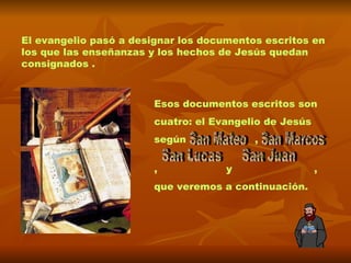 El evangelio pasó a designar los documentos escritos en los que las enseñanzas y los hechos de Jesús quedan consignados . Esos documentos escritos son  cuatro: el Evangelio de Jesús  según  ,   ,  y  ,  que veremos a continuación. San Marcos San Lucas  San Juan  San Mateo 