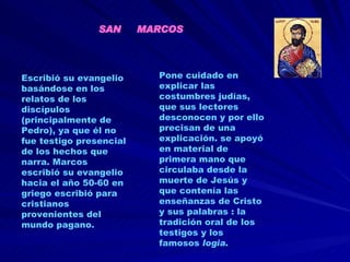 Escribió   su evangelio basándose en los relatos de los discípulos (principalmente de Pedro), ya que él no fue testigo presencial de los hechos que narra. Marcos escribió su evangelio hacia el año 50-60 en griego escribió para cristianos provenientes del mundo pagano.  Pone cuidado en explicar las costumbres judías, que sus lectores desconocen y por ello precisan de una explicación. se apoyó en material de primera mano que circulaba desde la muerte de Jesús y que contenía las enseñanzas de Cristo y sus palabras : la tradición oral de los testigos y los famosos  logia . SAN  MARCOS 