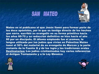 Mateo es el publicano al que Jesús llamó para formar parte de los doce apóstoles, por lo que es testigo directo de los hechos que narra. escribió su evangelio en su forma primitiva hacia los años 60-70 y su redacción definitiva se hizo hacia el año 80 por un discípulo. El idioma empleado fue el arameo, la lengua utilizada por los judíos que vivían en Palestina Mateo tomó el 50% del material de su evangelio de Marcos y la parte restante de la Fuente Q y de los  logia  y las tradiciones orales  Destinatarios:  Los judíos cristianizados hay varias referencias al Antiguo Testamento y a la Ley Mosaica  SAN  MATEO 