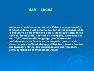Lucas es el médico sirio que cita Pablo y que acompañó al Apóstol en su viaje a Roma. No es testigo presencial de lo que narra en su evangelio pero sí de lo que narra en los Hechos. No es judío. Escribió su evangelio, alrededor del año 70-80 esta escrito en griego ,Lucas escribió probablemente en Grecia es un magnífico escritor de atractiva personalidad. Aunque utiliza las mismas fuentes que Marcos y Mateo, las enriquece con aportaciones como el relato de la infancia de Jesús  SAN  LUCAS 