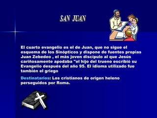 El cuarto evangelio es el de Juan, que no sigue el esquema de los Sinópticos y dispone de fuentes propias  Juan Zebedeo , el más joven discípulo al que Jesús cariñosamente apodaba "el hijo del trueno escribió su Evangelio después del año 95. El idioma utilizado fue también el griego  Destinatarios : Los cristianos de origen heleno perseguidos por Roma. SAN  JUAN 