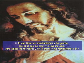 21 El que tiene mis mandamientos y los guarda,  ése es el que me ama; y el que me ame,  será amado de mi Padre; y yo le amaré y me manifestaré a él.» 