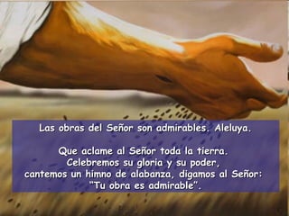 Las obras del Señor son admirables. Aleluya. Que aclame al Señor toda la tierra.  Celebremos su gloria y su poder,  cantemos un himno de alabanza, digamos al Señor:  “ Tu obra es admirable”. 