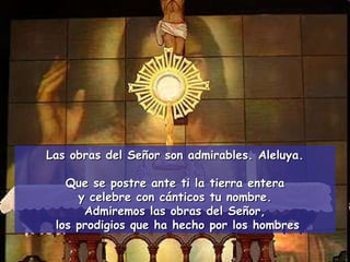 Las obras del Señor son admirables. Aleluya. Que se postre ante ti la tierra entera y celebre con cánticos tu nombre.  Admiremos las obras del Señor, los prodigios que ha hecho por los hombres 