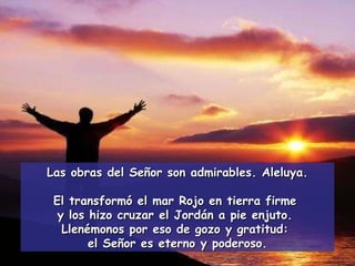 Las obras del Señor son admirables. Aleluya. El transformó el mar Rojo en tierra firme  y los hizo cruzar el Jordán a pie enjuto.  Llenémonos por eso de gozo y gratitud:  el Señor es eterno y poderoso. 