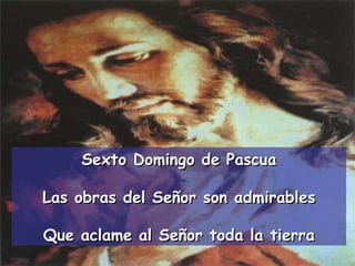 Sexto Domingo de Pascua Las obras del Señor son admirables Que aclame al Señor toda la tierra 