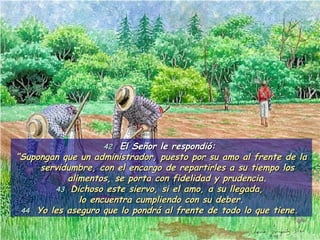 42   El Señor le respondió:  “ Supongan que un administrador, puesto por su amo al frente de la servidumbre, con el encargo de repartirles a su tiempo los alimentos, se porta con fidelidad y prudencia. 43   Dichoso este siervo, si el amo, a su llegada,  lo encuentra cumpliendo con su deber. 44   Yo les aseguro que lo pondrá al frente de todo lo que tiene.  