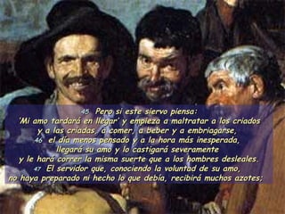 45   Pero si este siervo piensa: ‘ Mi amo tardará en llegar’ y empieza a maltratar a los criados  y a las criadas, a comer, a beber y a embriagarse,  46  el día menos pensado y a la hora más inesperada,  llegará su amo y lo castigará severamente  y le hará correr la misma suerte que a los hombres desleales. 47  El servidor que, conociendo la voluntad de su amo,  no haya preparado ni hecho lo que debía, recibirá muchos azotes;   