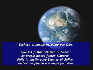 Dichoso el pueblo escogido por Dios. Que los justos aclamen al Señor;  es propio de los justos alabarlo.  Feliz la nación cuyo Dios es el Señor,  dichoso el pueblo que eligió por suyo. 