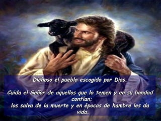 Dichoso el pueblo escogido por Dios. Cuida el Señor de aquellos que lo temen y en su bondad confían;  los salva de la muerte y en épocas de hambre les da vida. 