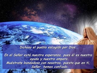 Dichoso el pueblo escogido por Dios. En el Señor está nuestra esperanza, pues él es nuestra ayuda y nuestro amparo.  Muéstrate bondadoso con nosotros, puesto que en ti, Señor, hemos confiado. 