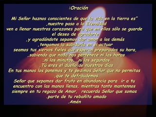 Oración: “ Mi Señor haznos conscientes de que la vida en la tierra es nuestro paso a la Eternidad,  ven a llenar nuestros corazones para que en ellos sólo se guarde el deseo de agradarte  y agradándote sepamos dar amor a los demás,  tengamos la sabiduría en el actuar,  seamos tus siervos fieles que esperan preparados su hora,  sabiendo que nada nos pertenece ni las horas,  ni los minutos,  ni los segundos,  Tú eres el dueño de nuestros días,  En tus manos los ponemos y te pedimos Señor que no permitas que te defraudemos,  Señor que sepamos dar fruto en abundancia para  ir a tu encuentro con las manos llenas, mientras tanto mantennos siempre en tu regazo de Amor,  recuerda Señor que somos parte de tu rebañito amado.  Amén. 