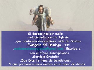 Si deseas recibir mails,  relacionados con la Iglesia:  que contienen diapositivas, vida de Santos,  Evangelio del Domingo,  etc.  Escribe a:   [email_address] ,  con el título suscripciones.  Servicio Gratuito. Que Dios te llene de bendiciones. Y que permanezcamos unidos en el amor de Jesús . 