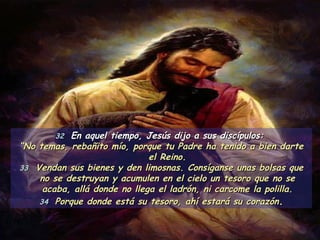 32  En aquel tiempo, Jesús dijo a sus discípulos:  “ No temas, rebañito mío, porque tu Padre ha tenido a bien darte el Reino. 33   Vendan sus bienes y den limosnas. Consíganse unas bolsas que no se destruyan y acumulen en el cielo un tesoro que no se acaba, allá donde no llega el ladrón, ni carcome la polilla. 34  Porque donde está su tesoro, ahí estará su corazón . 