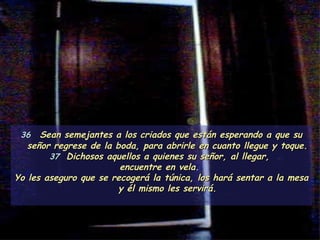 36   Sean semejantes a los criados que están esperando a que su señor regrese de la boda, para abrirle en cuanto llegue y toque.  37  Dichosos aquellos a quienes su señor, al llegar,  encuentre en vela.  Yo les aseguro que se recogerá la túnica, los hará sentar a la mesa y él mismo les servirá. 