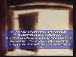 38   Y si llega a medianoche o a la madrugada y los encuentra en vela, dichosos ellos. 39   Fíjense en esto: Si un padre de familia supiera a qué hora va a venir el ladrón, estaría vigilando  y no dejaría que se le metiera por un boquete en su casa. 