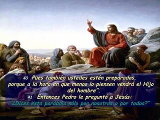 40  Pues también ustedes estén preparados,  porque a la hora en que menos lo piensen vendrá el Hijo del hombre”. 41   Entonces Pedro le preguntó a Jesús:  “ ¿Dices esta parábola sólo por nosotros o por todos?”  