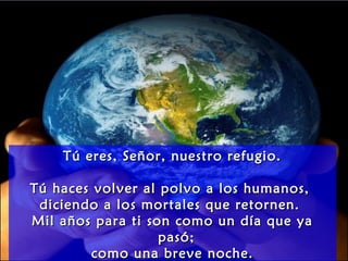 Tú eres, Señor, nuestro refugio.Tú eres, Señor, nuestro refugio.
Tú haces volver al polvo a los humanos,Tú haces volver al polvo a los humanos,
diciendo a los mortales que retornen.diciendo a los mortales que retornen.
Mil años para ti son como un día que yaMil años para ti son como un día que ya
pasó;pasó;
como una breve noche.como una breve noche.
 