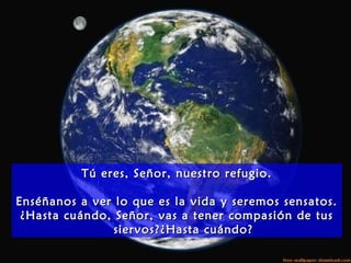 Tú eres, Señor, nuestro refugio.Tú eres, Señor, nuestro refugio.
Enséñanos a ver lo que es la vida y seremos sensatos.Enséñanos a ver lo que es la vida y seremos sensatos.
¿Hasta cuándo, Señor, vas a tener compasión de tus¿Hasta cuándo, Señor, vas a tener compasión de tus
siervos?¿Hasta cuándo?siervos?¿Hasta cuándo?
 