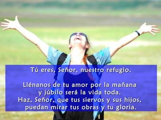 Tú eres, Señor, nuestro refugio.Tú eres, Señor, nuestro refugio.
Llénanos de tu amor por la mañanaLlénanos de tu amor por la mañana
y júbilo será la vida toda.y júbilo será la vida toda.
Haz, Señor, que tus siervos y sus hijos,Haz, Señor, que tus siervos y sus hijos,
puedan mirar tus obras y tu gloria.puedan mirar tus obras y tu gloria.
 