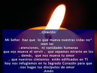 Oración:
“Mi Señor haz que lo que mueva nuestras vidas no
sean las
atenciones, ni vanidades humanas;
que nos mueva el servir , que sepamos mirarte en los
demás, que nos mueva tu amor,
que nuestros cimientos estén edificados en Ti,
hoy nos refugiamos en tu Sagrado Corazón para que
nos hagas tus discípulos de amor.
Amén.
 