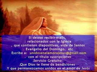 Si deseas recibir mails,
relacionados con la Iglesia:
que contienen diapositivas, vida de Santos,
Evangelio del Domingo, etc.
Escribe a: unidosenelamorajesus@gmail.com
con el título suscripciones.
Servicio Gratuito.
Que Dios te llene de bendiciones.
Y que permanezcamos unidos en el amor de Jesús.
 