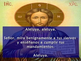 Aleluya, aleluya.Aleluya, aleluya.
Señor, mira benignamente a tus siervosSeñor, mira benignamente a tus siervos
y enséñanos a cumplir tusy enséñanos a cumplir tus
mandamientos.mandamientos.
Aleluya.Aleluya.
 