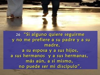 2626 “Si alguno quiere seguirme“Si alguno quiere seguirme
y no me prefiere a su padre y a suy no me prefiere a su padre y a su
madre,madre,
a su esposa y a sus hijos,a su esposa y a sus hijos,
a sus hermanos y a sus hermanas,a sus hermanos y a sus hermanas,
más aún, a sí mismo,más aún, a sí mismo,
no puede ser mi discípulo”.no puede ser mi discípulo”.
 