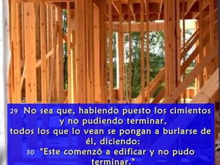 2929 No sea que, habiendo puesto los cimientosNo sea que, habiendo puesto los cimientos
y no pudiendo terminar,y no pudiendo terminar,
todos los que lo vean se pongan a burlarse detodos los que lo vean se pongan a burlarse de
él, diciendo:él, diciendo:
3030 "Este comenzó a edificar y no pudo"Este comenzó a edificar y no pudo
terminar."
 