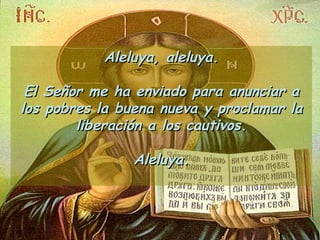 Aleluya, aleluya. El Señor me ha enviado para anunciar a los pobres la buena nueva y proclamar la liberación a los cautivos. Aleluya. 
