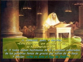 21   Comenzó, pues, a decirles: «Esta Escritura, que acabáis de oír,  se ha cumplido hoy.»  22   Y todos daban testimonio de él y estaban admirados de las palabras llenas de gracia que salían de su boca. Y decían:  «¿No es éste el hijo de José?»   