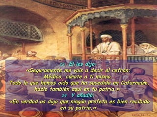 23   El les dijo:  «Seguramente me vais a decir el refrán:  Médico, cúrate a ti mismo.  Todo lo que hemos oído que ha sucedido en Cafarnaúm, hazlo también aquí en tu patria.»   24   Y añadió:  «En verdad os digo que ningún profeta es bien recibido en su patria.»  
