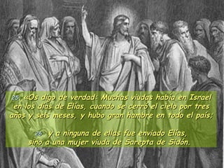 25  «Os digo de verdad: Muchas viudas había en Israel en los días de Elías, cuando se cerró el cielo por tres años y seis meses, y hubo gran hambre en todo el país;   26   y a ninguna de ellas fue enviado Elías, sino a una mujer viuda de Sarepta de Sidón.  