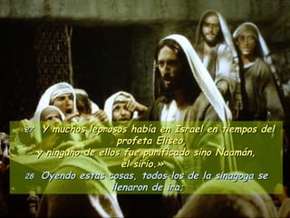 27   Y muchos leprosos había en Israel en tiempos del profeta Eliseo, y ninguno de ellos fue purificado sino Naamán,  el sirio.»  28  Oyendo estas cosas, todos los de la sinagoga se llenaron de ira;   