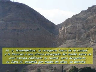29   y, levantándose, le arrojaron fuera de la ciudad,  y le llevaron a una altura escarpada del monte sobre el cual estaba edificada su ciudad, para despeñarle.  30  Pero él, pasando por medio de ellos, se marchó.  