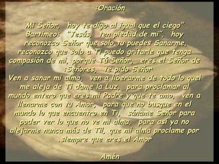 Oración: “ Mi Señor,  hoy te digo al igual que el ciego Bartimeo:  “Jesús,  ten piedad de mi”,  hoy reconozco Señor que solo tu puedes Sanarme,  reconozco que solo a Ti puedo gritarle que tenga compasión de mi, porque Tú Señor,  eres el Señor de Señores,  te pido Señor:  ¡Ven a sanar mi alma,  ven a liberarme de todo lo que me aleja de Ti dame la Luz,  para proclamar al mundo entero que eres mi Padre y que te amo,  ven a llenarme con tu Amor,  para que no busque en el mundo lo que encuentro en Ti,  sáname Señor para poder ver lo que no ve mi alma,  para así ya no alejarme nunca más de Ti!, que mi alma proclame por siempre que eres el Amor. Amén 