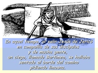 En aquel tiempo, al salir Jesús de Jericó en compañía de sus discípulos  y de mucha gente,  un ciego, llamado Bartimeo, se hallaba sentado al borde del camino pidiendo limosna.  