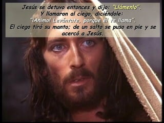 Jesús se detuvo entonces y dijo:  “Llámenlo”.   Y llamaron al ciego, diciéndole:  “ ¡Animo! Levántate, porque él te llama”. El ciego tiró su manto; de un salto se puso en pie y se acercó a Jesús. 